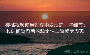 樱桃视频使用过程中发现的一些细节：长时间浏览后的稳定性与流畅度表现