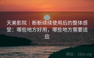 天美影院｜断断续续使用后的整体感受：哪些地方好用，哪些地方需要适应