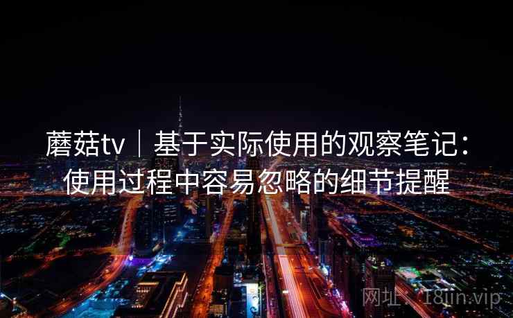 蘑菇tv|基于实际使用的观察笔记:使用过程中容易忽略的细节提醒 蘑菇tv|基于实际使用的观察笔记:使用过程中容易忽略的细节提醒