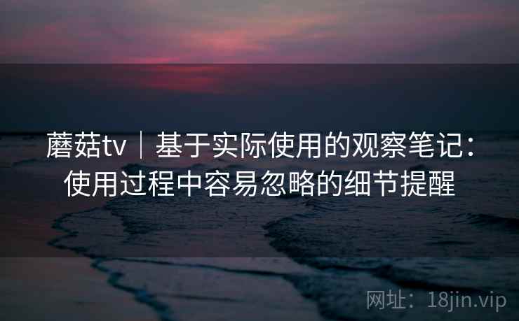蘑菇tv|基于实际使用的观察笔记:使用过程中容易忽略的细节提醒 蘑菇tv|基于实际使用的观察笔记:使用过程中容易忽略的细节提醒