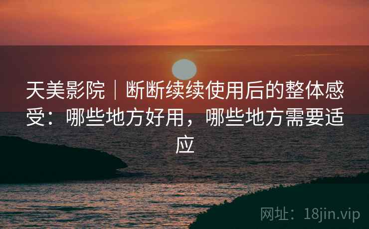 天美影院｜断断续续使用后的整体感受：哪些地方好用，哪些地方需要适应