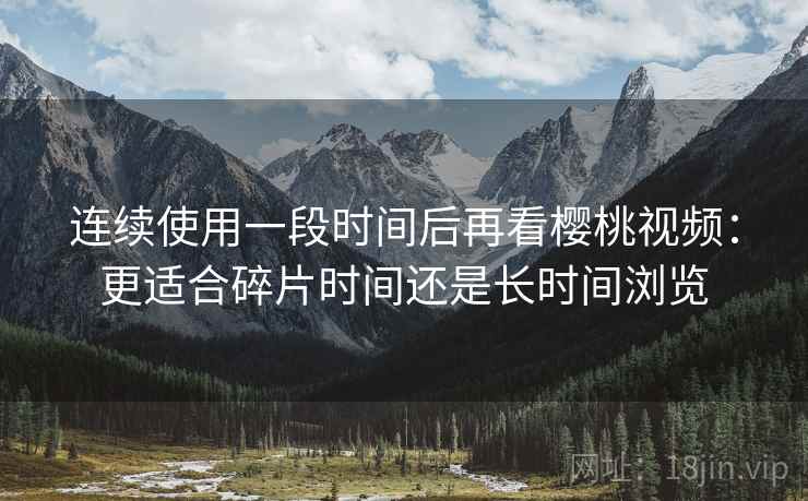 连续使用一段时间后再看樱桃视频：更适合碎片时间还是长时间浏览