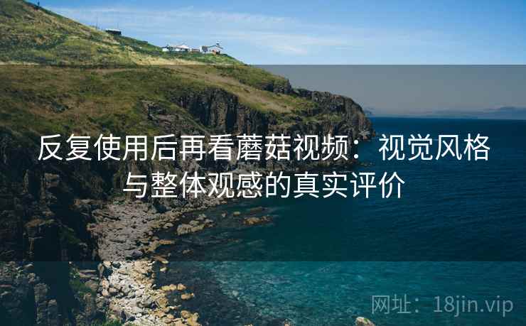 反复使用后再看蘑菇视频：视觉风格与整体观感的真实评价