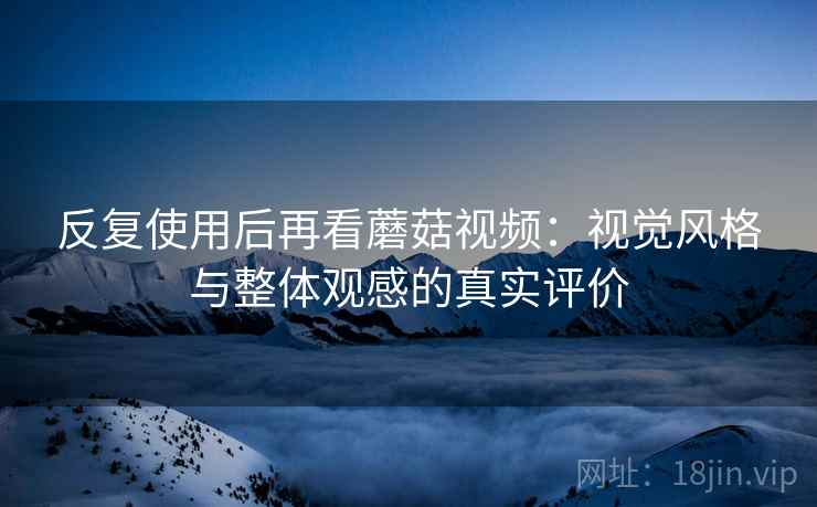 反复使用后再看蘑菇视频：视觉风格与整体观感的真实评价