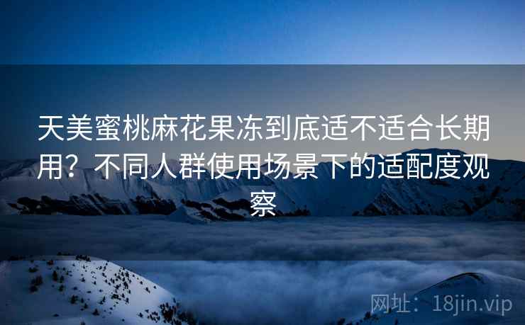 天美蜜桃麻花果冻到底适不适合长期用？不同人群使用场景下的适配度观察