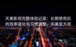 天美影视完整体验记录：长期使用后的效率变化与习惯调整，天美官方视频