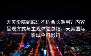 天美影院到底适不适合长期用？内容呈现方式与主观体验总结，天美国际影城今日影讯