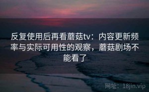 反复使用后再看蘑菇tv：内容更新频率与实际可用性的观察，蘑菇剧场不能看了