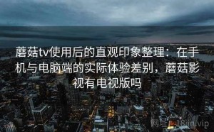 蘑菇tv使用后的直观印象整理：在手机与电脑端的实际体验差别，蘑菇影视有电视版吗