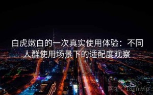 白虎嫩白的一次真实使用体验：不同人群使用场景下的适配度观察