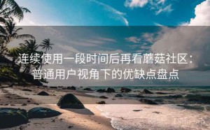 连续使用一段时间后再看蘑菇社区：普通用户视角下的优缺点盘点