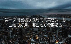第一次用蜜桃视频时的真实感受：哪些地方好用，哪些地方需要适应