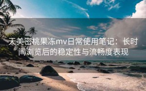 天美密桃果冻mv日常使用笔记：长时间浏览后的稳定性与流畅度表现