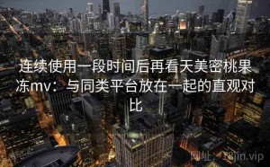 连续使用一段时间后再看天美密桃果冻mv：与同类平台放在一起的直观对比