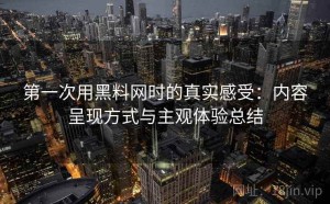 第一次用黑料网时的真实感受：内容呈现方式与主观体验总结
