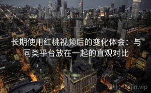 长期使用红桃视频后的变化体会：与同类平台放在一起的直观对比