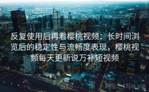 反复使用后再看樱桃视频：长时间浏览后的稳定性与流畅度表现，樱桃视频每天更新说万补短视频