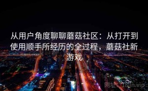 从用户角度聊聊蘑菇社区：从打开到使用顺手所经历的全过程，蘑菇社新游戏