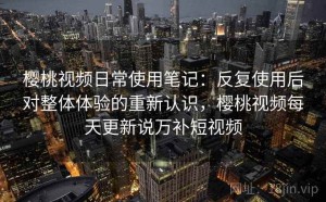 樱桃视频日常使用笔记：反复使用后对整体体验的重新认识，樱桃视频每天更新说万补短视频