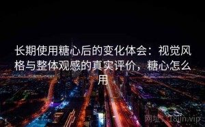 长期使用糖心后的变化体会：视觉风格与整体观感的真实评价，糖心怎么用