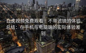 白虎视频免费观看｜不带滤镜的体验总结：在手机与电脑端的实际体验差别