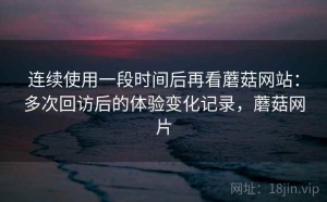 连续使用一段时间后再看蘑菇网站：多次回访后的体验变化记录，蘑菇网片