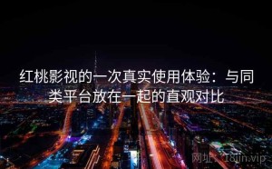 红桃影视的一次真实使用体验：与同类平台放在一起的直观对比