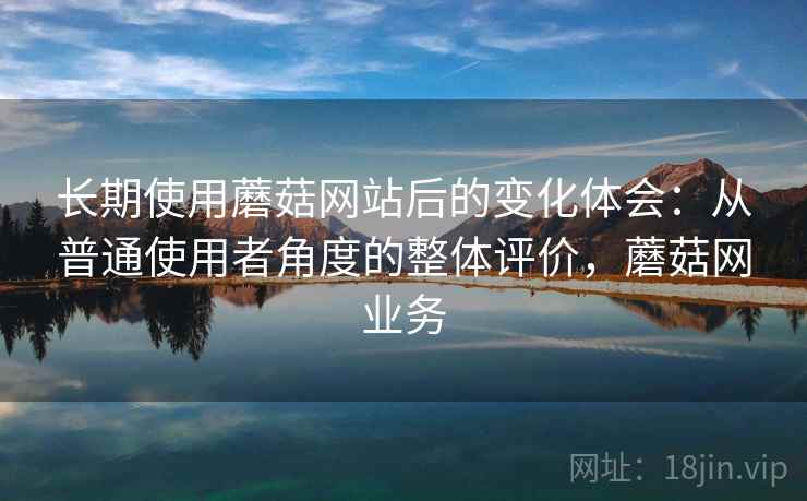 长期使用蘑菇网站后的变化体会：从普通使用者角度的整体评价，蘑菇网业务