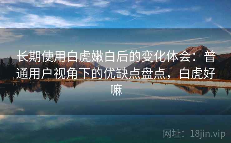 长期使用白虎嫩白后的变化体会：普通用户视角下的优缺点盘点，白虎好嘛