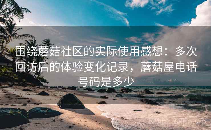 围绕蘑菇社区的实际使用感想：多次回访后的体验变化记录，蘑菇屋电话号码是多少