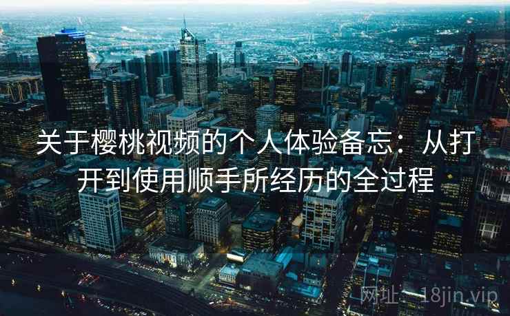 关于樱桃视频的个人体验备忘：从打开到使用顺手所经历的全过程
