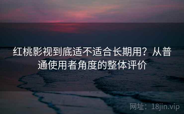 红桃影视到底适不适合长期用？从普通使用者角度的整体评价