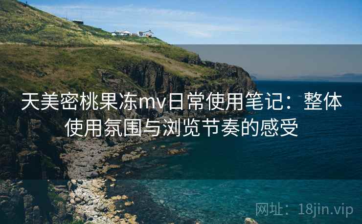 天美密桃果冻mv日常使用笔记：整体使用氛围与浏览节奏的感受
