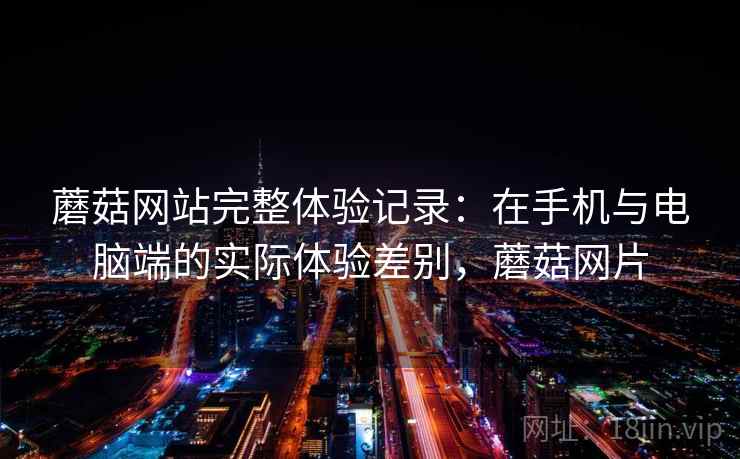 蘑菇网站完整体验记录:在手机与电脑端的实际体验差别,蘑菇网片 蘑菇网站完整体验记录:在手机与电脑端的实际体验差别,蘑菇网片