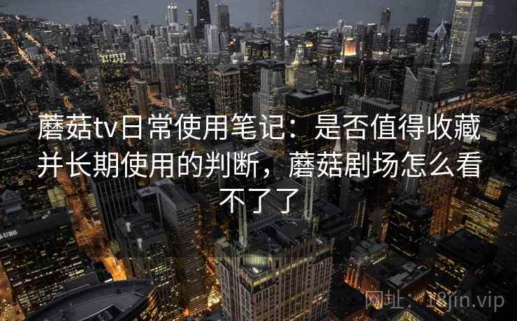 蘑菇tv日常使用笔记：是否值得收藏并长期使用的判断，蘑菇剧场怎么看不了了