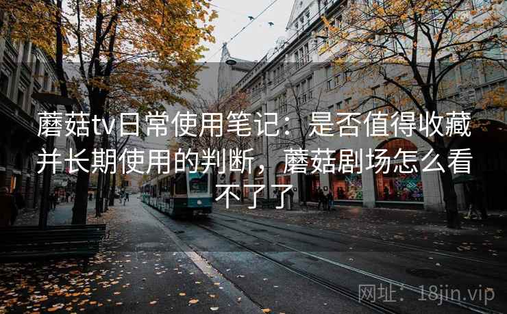 蘑菇tv日常使用笔记：是否值得收藏并长期使用的判断，蘑菇剧场怎么看不了了