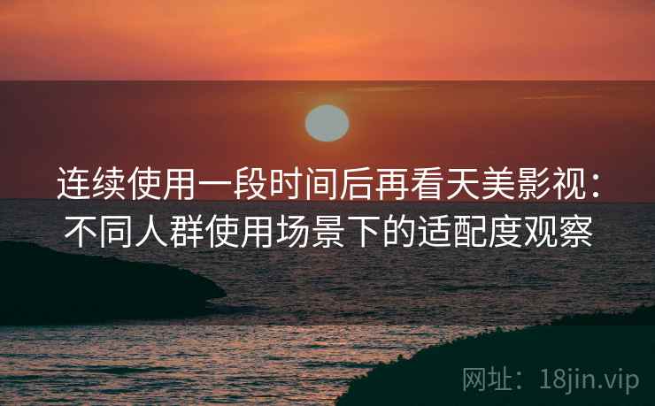 连续使用一段时间后再看天美影视:不同人群使用场景下的适配度观察 连续使用一段时间后再看天美影视:不同人群使用场景下的适配度观察