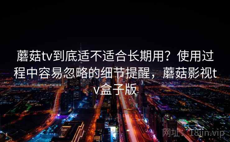 蘑菇tv到底适不适合长期用?使用过程中容易忽略的细节提醒,蘑菇影视tv盒子版 蘑菇tv到底适不适合长期用?使用过程中容易忽略的细节提醒,蘑菇影视tv盒子版
