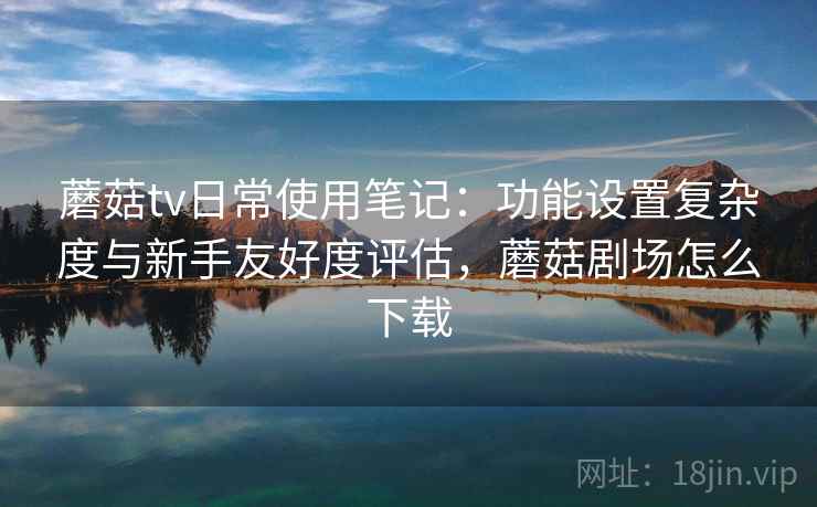 蘑菇tv日常使用笔记：功能设置复杂度与新手友好度评估，蘑菇剧场怎么下载