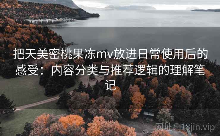 把天美密桃果冻mv放进日常使用后的感受：内容分类与推荐逻辑的理解笔记