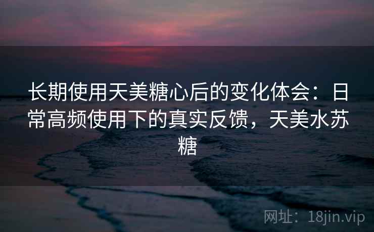 长期使用天美糖心后的变化体会：日常高频使用下的真实反馈，天美水苏糖