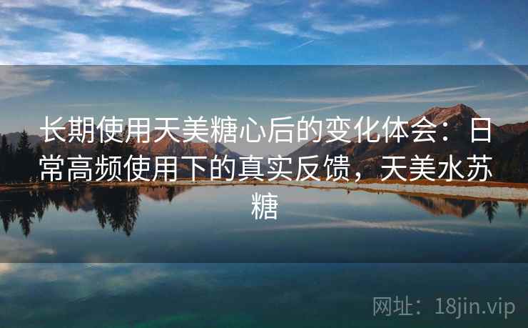 长期使用天美糖心后的变化体会：日常高频使用下的真实反馈，天美水苏糖