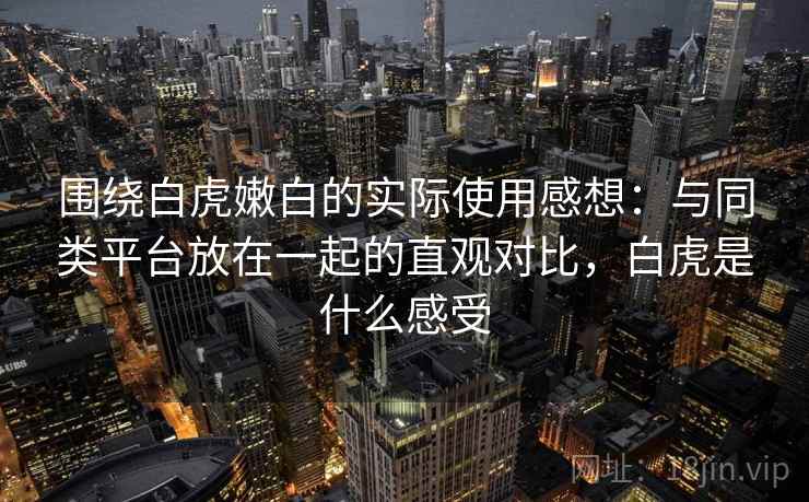 围绕白虎嫩白的实际使用感想:与同类平台放在一起的直观对比,白虎是什么感受 围绕白虎嫩白的实际使用感想:与同类平台放在一起的直观对比,白虎是什么感受