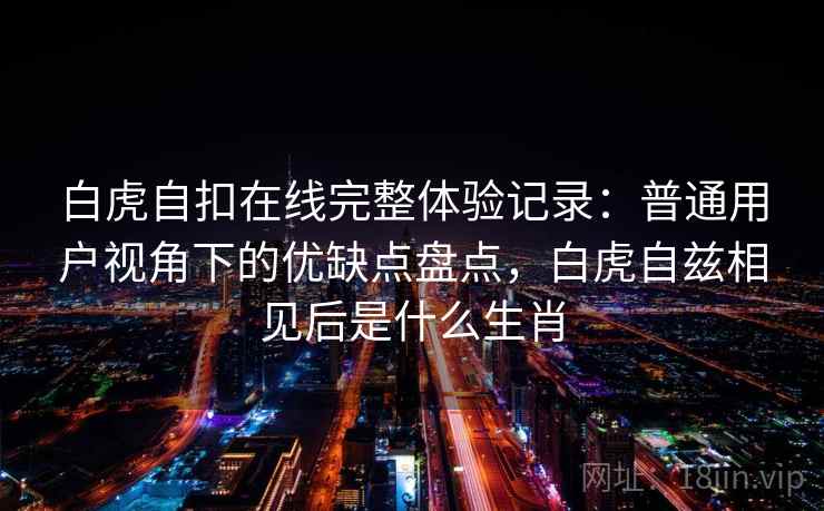 白虎自扣在线完整体验记录：普通用户视角下的优缺点盘点，白虎自兹相见后是什么生肖