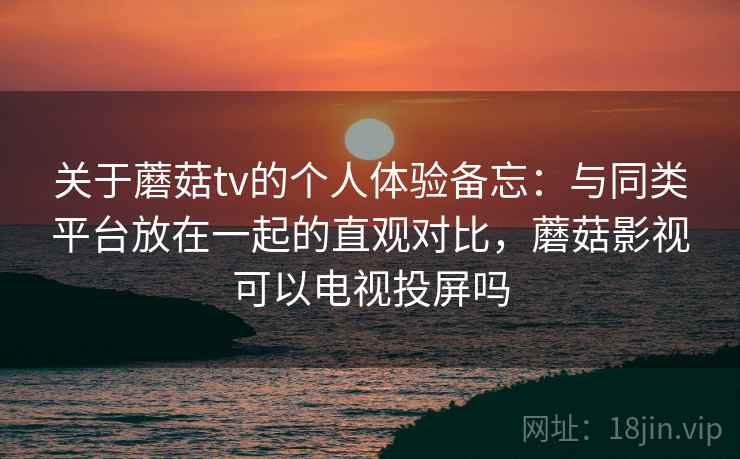 关于蘑菇tv的个人体验备忘：与同类平台放在一起的直观对比，蘑菇影视可以电视投屏吗