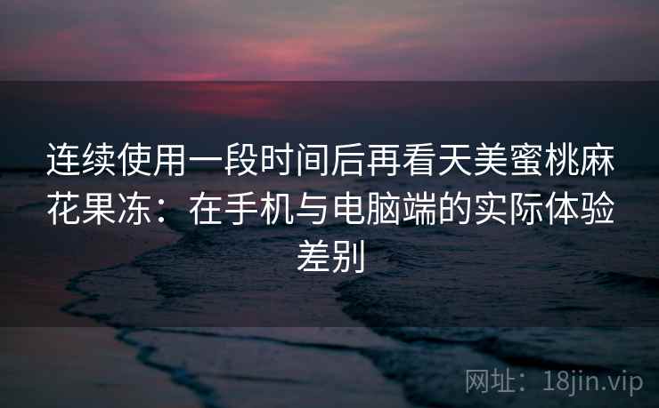 连续使用一段时间后再看天美蜜桃麻花果冻：在手机与电脑端的实际体验差别