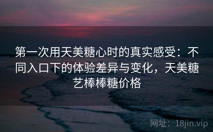 第一次用天美糖心时的真实感受:不同入口下的体验差异与变化,天美糖艺棒棒糖价格 第一次用天美糖心时的真实感受:不同入口下的体验差异与变化,天美糖艺棒棒糖价格