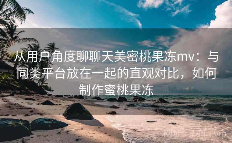 从用户角度聊聊天美密桃果冻mv：与同类平台放在一起的直观对比，如何制作蜜桃果冻