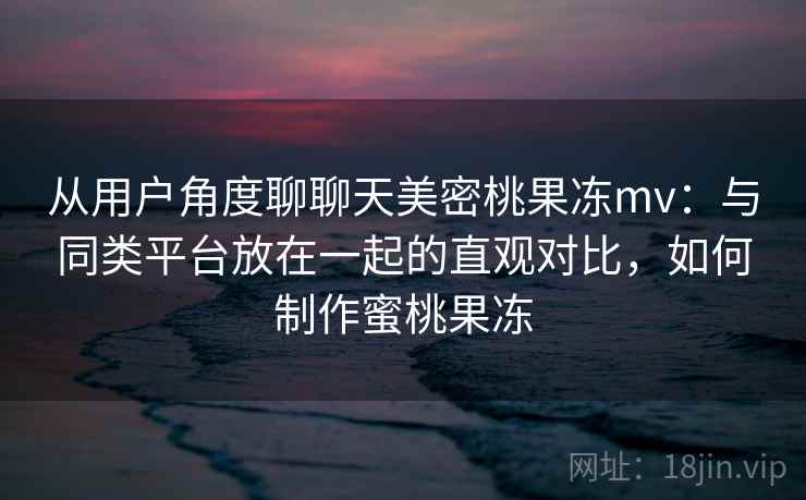 从用户角度聊聊天美密桃果冻mv：与同类平台放在一起的直观对比，如何制作蜜桃果冻