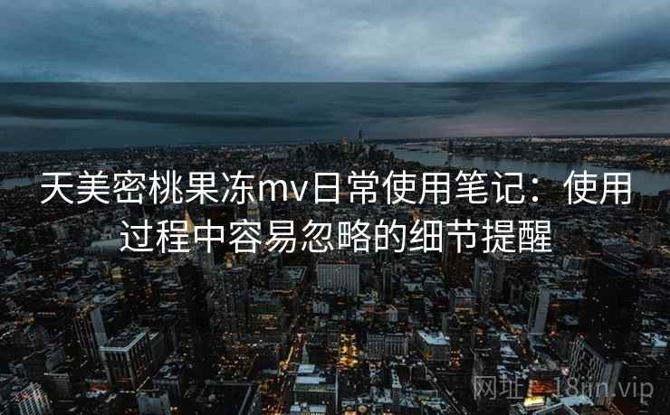 天美密桃果冻mv日常使用笔记：使用过程中容易忽略的细节提醒
